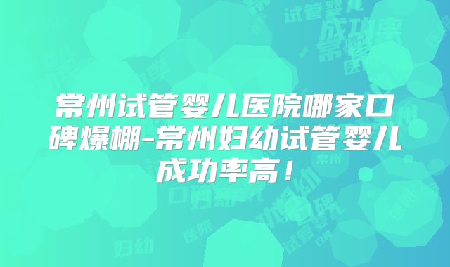 常州试管婴儿医院哪家口碑爆棚-常州妇幼试管婴儿成功率高！