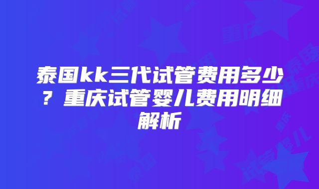 泰国kk三代试管费用多少?重庆试管婴儿费用明细解析