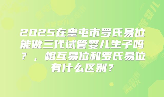 2025在奎屯市罗氏易位能做三代试管婴儿生子吗?,相互易位和罗氏易位有什么区别?