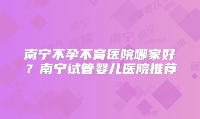 南宁不孕不育医院哪家好?南宁试管婴儿医院推荐