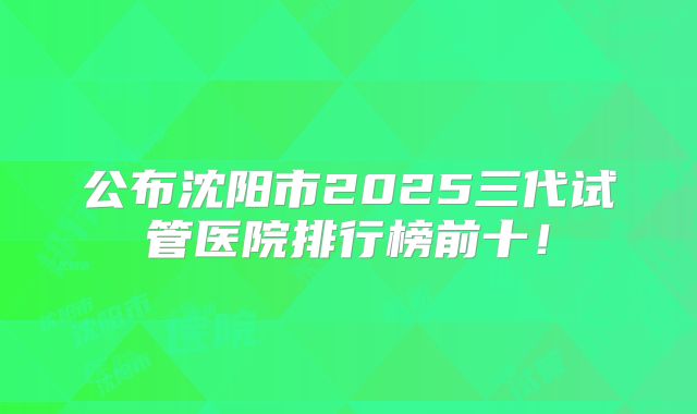 公布沈阳市2025三代试管医院排行榜前十!