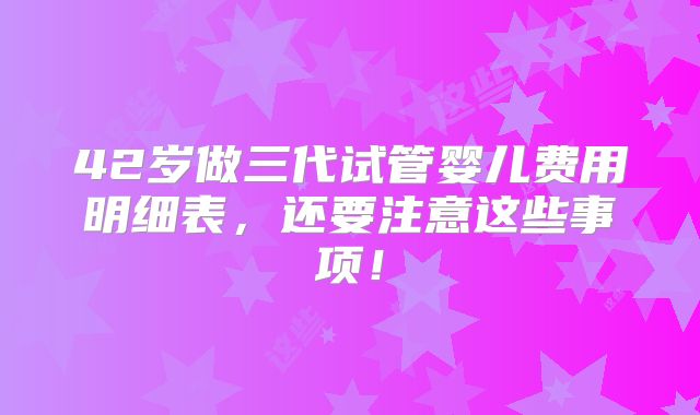42岁做三代试管婴儿费用明细表，还要注意这些事项！