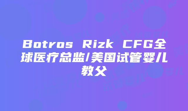 Botros Rizk CFG全球医疗总监/美国试管婴儿教父