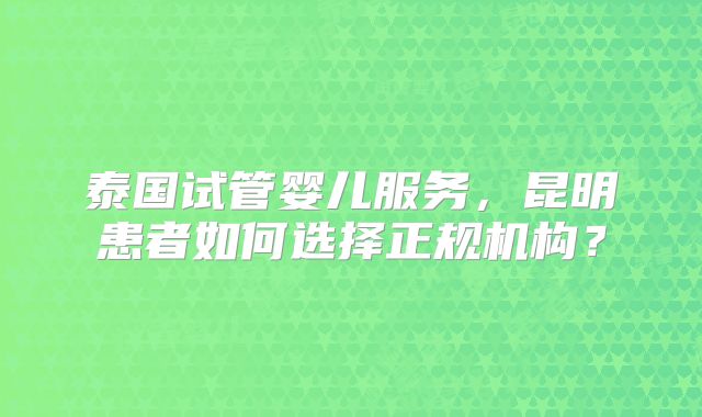 泰国试管婴儿服务，昆明患者如何选择正规机构？