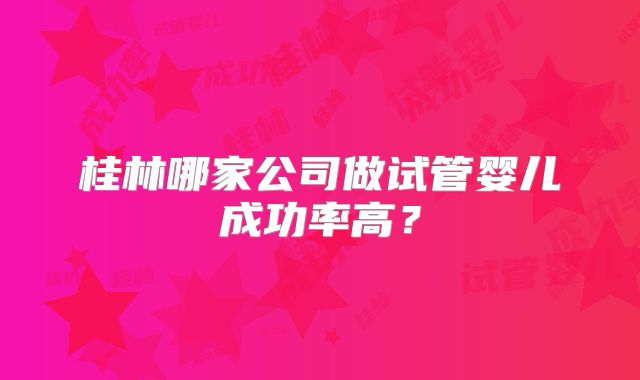 桂林哪家公司做试管婴儿成功率高?
