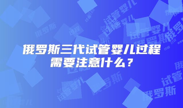 俄罗斯三代试管婴儿过程需要注意什么?