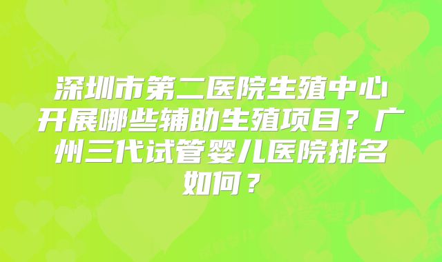 深圳市第二医院生殖中心开展哪些辅助生殖项目?广州三代试管婴儿医院排名如何?