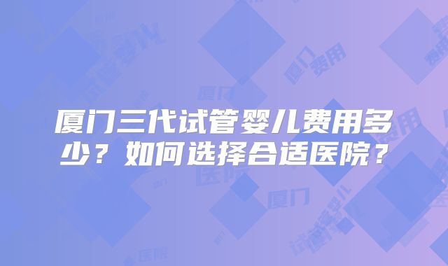 厦门三代试管婴儿费用多少?如何选择合适医院?