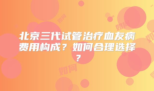 北京三代试管治疗血友病费用构成？如何合理选择？