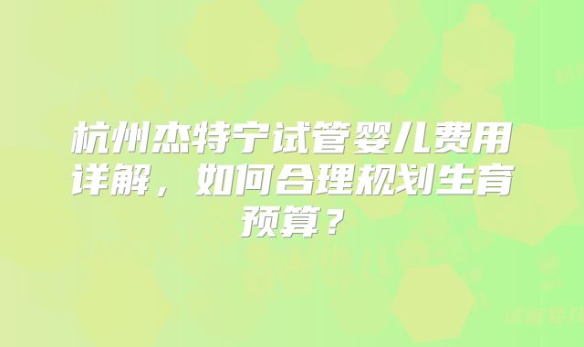 杭州杰特宁试管婴儿费用详解，如何合理规划生育预算？