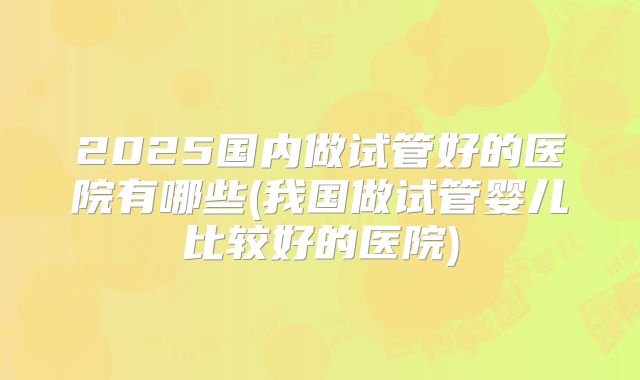 2025国内做试管好的医院有哪些(我国做试管婴儿比较好的医院)