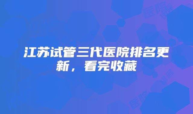 江苏试管三代医院排名更新，看完收藏