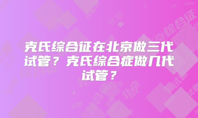 克氏综合征在北京做三代试管？克氏综合症做几代试管？