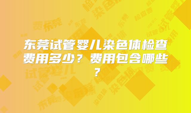 东莞试管婴儿染色体检查费用多少?费用包含哪些?