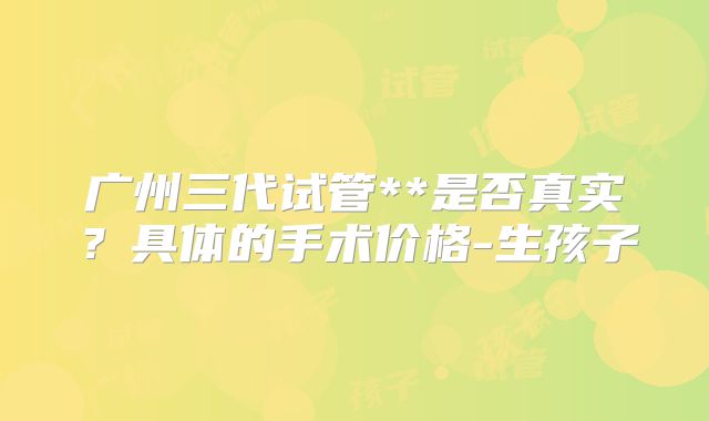 广州三代试管**是否真实?具体的手术价格-生孩子