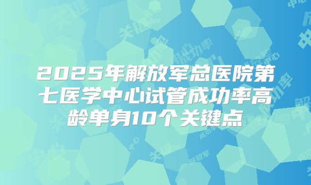 2025年解放军总医院第七医学中心试管成功率高龄单身10个关键点