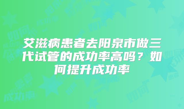 艾滋病患者去阳泉市做三代试管的成功率高吗？如何提升成功率