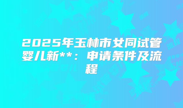 2025年玉林市女同试管婴儿新**：申请条件及流程