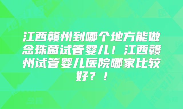 江西赣州到哪个地方能做念珠菌试管婴儿！江西赣州试管婴儿医院哪家比较好？！