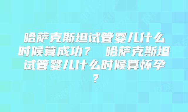 哈萨克斯坦试管婴儿什么时候算成功？ 哈萨克斯坦试管婴儿什么时候算怀孕？