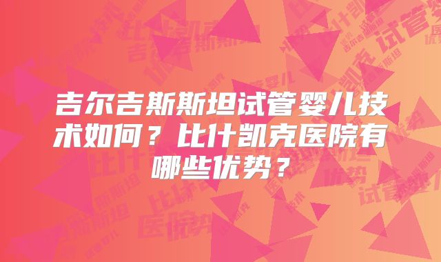吉尔吉斯斯坦试管婴儿技术如何？比什凯克医院有哪些优势？