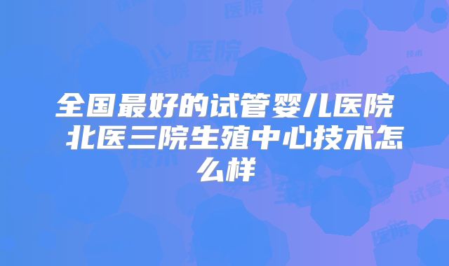 全国最好的试管婴儿医院 北医三院生殖中心技术怎么样