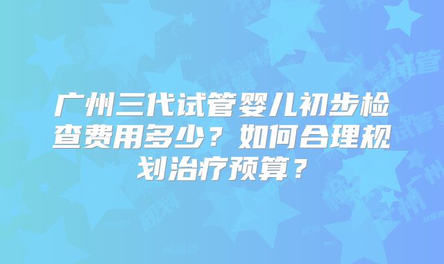 广州三代试管婴儿初步检查费用多少?如何合理规划治疗预算?