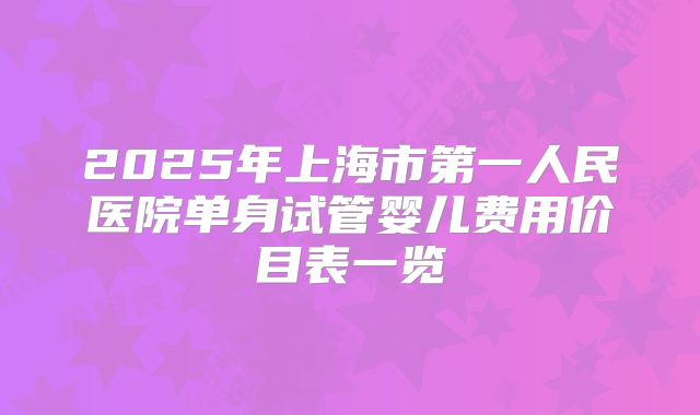 2025年上海市第一人民医院单身试管婴儿费用价目表一览