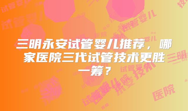 三明永安试管婴儿推荐,哪家医院三代试管技术更胜一筹?