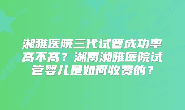 湘雅医院三代试管成功率高不高?湖南湘雅医院试管婴儿是如何收费的?