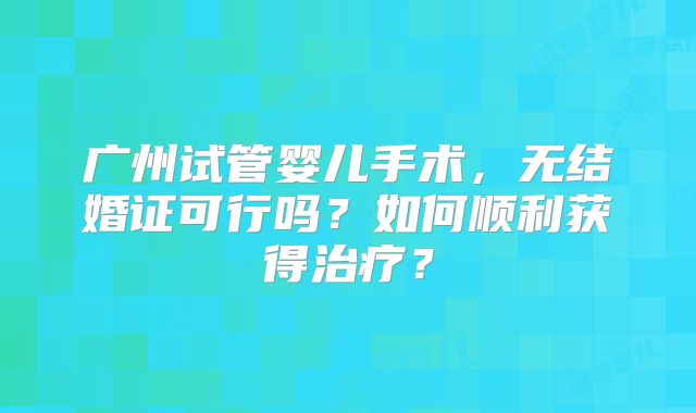 广州试管婴儿手术，无结婚证可行吗？如何顺利获得治疗？