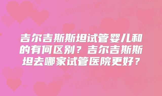 吉尔吉斯斯坦试管婴儿和的有何区别?吉尔吉斯斯坦去哪家试管医院更好?
