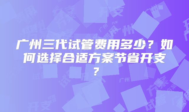 广州三代试管费用多少？如何选择合适方案节省开支？