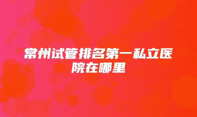 常州试管排名第一私立医院在哪里