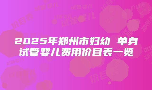 2025年郑州市妇幼 单身试管婴儿费用价目表一览