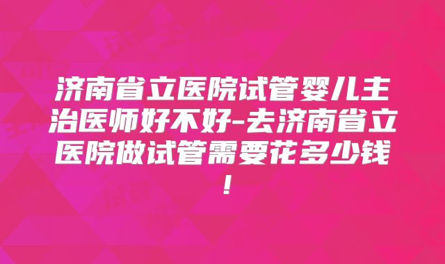 济南省立医院试管婴儿主治医师好不好-去济南省立医院做试管需要花多少钱！