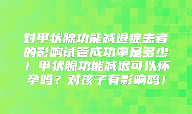 对甲状腺功能减退症患者的影响试管成功率是多少！甲状腺功能减退可以怀孕吗？对孩子有影响吗！