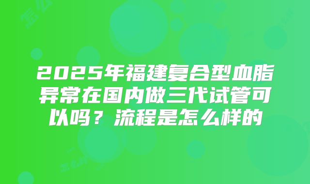 2025年福建复合型血脂异常在国内做三代试管可以吗?流程是怎么样的