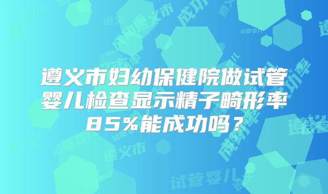 遵义市妇幼保健院做试管婴儿检查显示精子畸形率85%能成功吗？