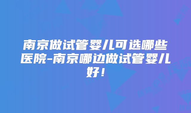 南京做试管婴儿可选哪些医院-南京哪边做试管婴儿好！