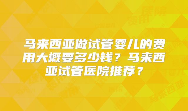 马来西亚做试管婴儿的费用大概要多少钱?马来西亚试管医院推荐?