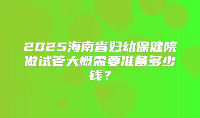 2025海南省妇幼保健院做试管大概需要准备多少钱?