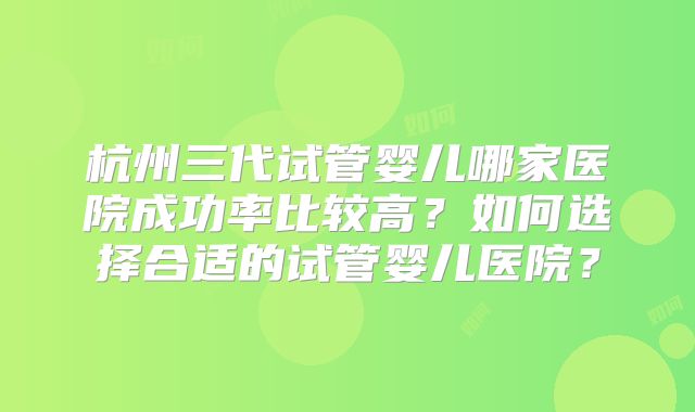 杭州三代试管婴儿哪家医院成功率比较高?如何选择合适的试管婴儿医院?