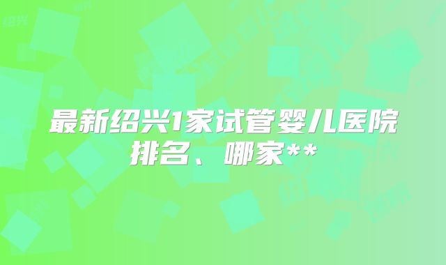 最新绍兴1家试管婴儿医院排名、哪家**