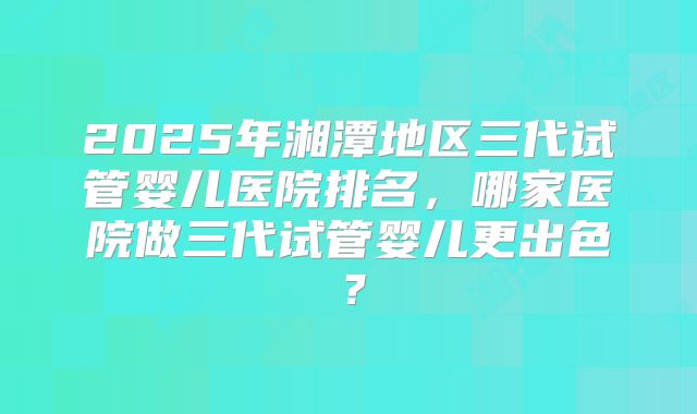 2025年湘潭地区三代试管婴儿医院排名,哪家医院做三代试管婴儿更出色?