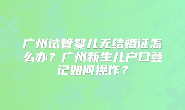 广州试管婴儿无结婚证怎么办？广州新生儿户口登记如何操作？