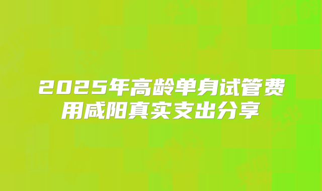 2025年高龄单身试管费用咸阳真实支出分享