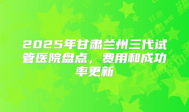 2025年甘肃兰州三代试管医院盘点,费用和成功率更新