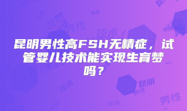 昆明男性高FSH无精症，试管婴儿技术能实现生育梦吗？