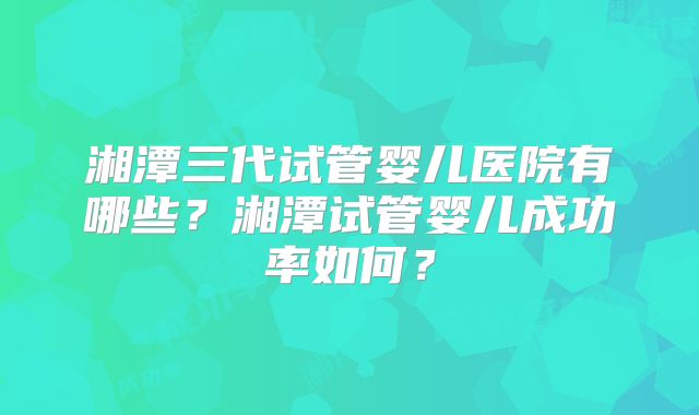 湘潭三代试管婴儿医院有哪些？湘潭试管婴儿成功率如何？